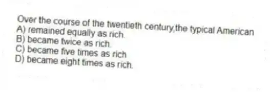 Over the course of the twentieth century,the typical American
A) remained equally as rich.
B) became twice as rich.
C) became five times as rich
D) became eight times as rich.