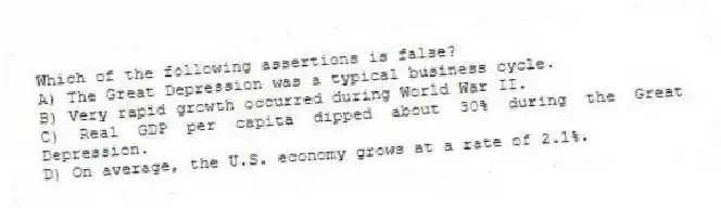 Which of the following assertions is false?
A) The Great Depression was a typical business cycle.
B) Very rapid growth occurred during World War II.
C) Real GDP per capita dipped about 30% during the Great Depression.
D) On average, the U.S. economy grows at a rate of 2.1%.