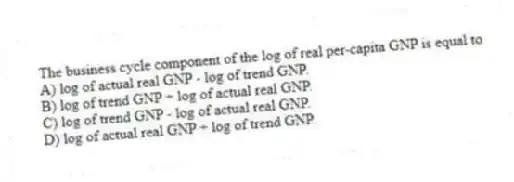 The business cycle component of the log of real per-capita GNP is equal to
A) log of actual real GNP - log of trend GNP.
B) log of trend GNP ÷ log of actual real GNP.
C) log of trend GNP - log of actual real GNP.
D) log of actual real GNP ÷ log of trend GNP.