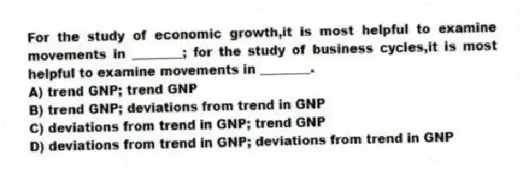 For the study of economic growth,it is most helpful to examine movements in ________; for the study of business cycles,it is most helpful to examine movements in ________.
A) trend GNP; trend GNP
B) trend GNP; deviations from trend in GNP
C) deviations from trend in GNP; trend GNP
D) deviations from trend in GNP; deviations from trend in GNP