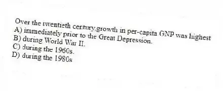 Over the twentieth century,growth in per-capita GNP was highest
A) immediately prior to the Great Depression.
B) during World War II.
C) during the 1960s.
D) during the 1980s.