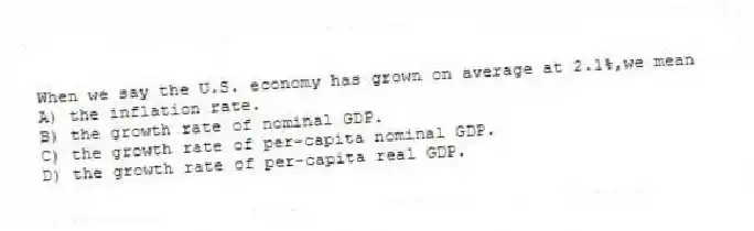 When we say the U.S. economy has grown on average at 2.1%,we mean
A) the inflation rate.
B) the growth rate of nominal GDP.
C) the growth rate of per-capita nominal GDP.
D) the growth rate of per-capita real GDP.