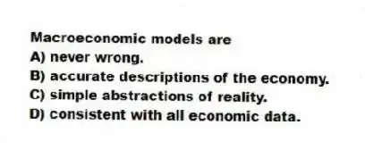 Macroeconomic models are
A) never wrong.
B) accurate descriptions of the economy.
C) simple abstractions of reality.
D) consistent with all economic data.