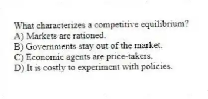 What characterizes a competitive equilibrium?
A) Markets are rationed.
B) Governments stay out of the market.
C) Economic agents are price-takers.
D) It is costly to experiment with policies.
