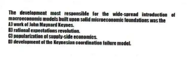 The development most responsible for the wide-spread introduction of macroeconomic models built upon solid microeconomic foundations was the
A) work of John Maynard Keynes.
B) rational expectations revolution.
C) popularization of supply-side economics.
D) development of the Keynesian coordination failure model.