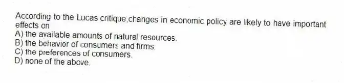 According to the Lucas critique,changes in economic policy are likely to have important effects on
A) the available amounts of natural resources.
B) the behavior of consumers and firms.
C) the preferences of consumers.
D) none of the above.