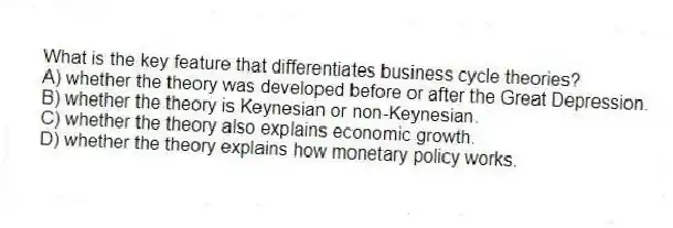 What is the key feature that differentiates business cycle theories?
A) whether the theory was developed before or after the Great Depression.
B) whether the theory is Keynesian or non-Keynesian.
C) whether the theory also explains economic growth.
D) whether the theory explains how monetary policy works.
