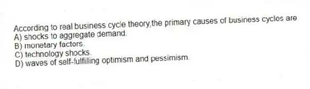 According to real business cycle theory,the primary causes of business cycles are
A) shocks to aggregate demand.
B) monetary factors.
C) technology shocks.
D) waves of self-fulfilling optimism and pessimism.