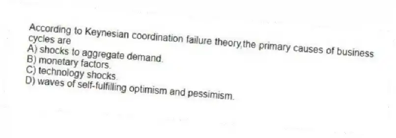 According to Keynesian coordination failure theory,the primary causes of business cycles are
A) shocks to aggregate demand.
B) monetary factors.
C) technology shocks.
D) waves of self-fulfilling optimism and pessimism.