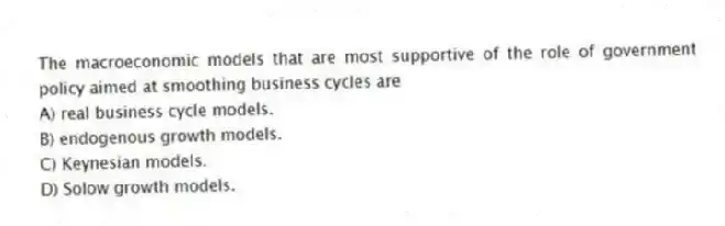 The macroeconomic models that are most supportive of the role of government policy aimed at smoothing business cycles are
A) real business cycle models.
B) endogenous growth models.
C) Keynesian models.
D) Solow growth models.