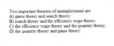 Two important theories of unemployment are
A) game theory and search theory.
B) search theory and the efficiency wage theory.
C) the efficiency wage theory and the quantity theory.
D) the quantity theory and game theory.