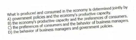 What is produced and consumed in the economy is determined jointly by
A) government policies and the economy's productive capacity.
B) the economy's productive capacity and the preferences of consumers.
C) the preferences of consumers and the behavior of business managers.
D) the behavior of business managers and government policies.