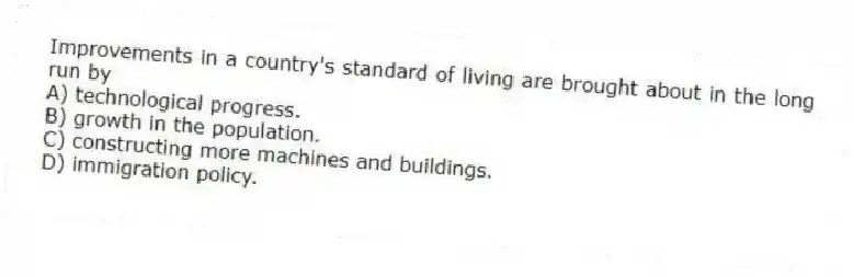 Improvements in a country's standard of living are brought about in the long run by
A) technological progress.
B) growth in the population.
C) constructing more machines and buildings.
D) immigration policy.