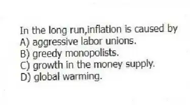 In the long run,inflation is caused by
A) aggressive labor unions.
B) greedy monopolists.
C) growth in the money supply.
D) global warming.
