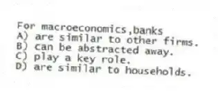 For macroeconomics,banks
A) are similar to other firms.
B) can be abstracted away.
C) play a key role.
D) are similar to households.