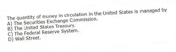 The quantity of money in circulation in the United States is managed by
A) The Securities Exchange Commission.
B) The United States Treasury.
C) The Federal Reserve System.
D) Wall Street.