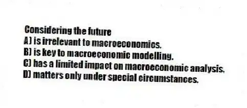 Considering the future
A) is irrelevant to macroeconomics.
B) is key to macroeconomic modelling.
C) has a limited impact on macroeconomic analysis.
D) matters only under special circumstances.