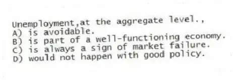 Unemployment,at the aggregate level.,
A) is avoidable.
B) is part of a well-functioning economy.
C) is always a sign of market failure.
D) would not happen with good policy.