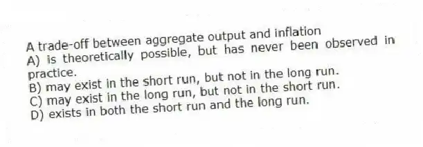 A trade-off between aggregate output and inflation
A) is theoretically possible, but has never been observed in practice.
B) may exist in the short run, but not in the long run.
C) may exist in the long run, but not in the short run.
D) exists in both the short run and the long run.