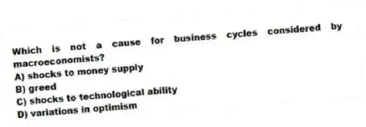 Which is not a cause for business cycles considered by macroeconomists?
A) shocks to money supply
B) greed
C) shocks to technological ability
D) variations in optimism
