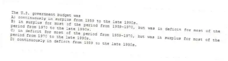 The U.S. government budget was
A) continuously in surplus from 1959 to the late 1990s.
B) in surplus for most of the period from 1959-1970, but was in deficit for most of the period from 1970 to the late 1990s.
C) in deficit for most of the period from 1959-1970, but was in surplus for most of the period from 1970 to the late 1990s.
D) continuously in deficit from 1959 to the late 1990s.