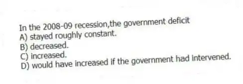 In the 2008-09 recession,the government deficit
A) stayed roughly constant.
B) decreased.
C) increased.
D) would have increased if the government had intervened.