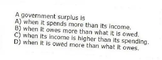 A government surplus is
A) when it spends more than its income.
B) when it owes more than what it is owed.
C) when its income is higher than its spending.
D) when it is owed more than what it owes.