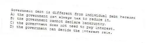 Government debt is different from individual debt because
A) the government can always tax to reduce it.
B) the government cannot declare bankruptcy.
C) the government does not need to pay interest.
D) the government can decide the interest rate.