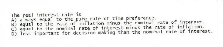 The real interest rate is
A) always equal to the pure rate of time preference.
B) equal to the rate of inflation minus the nominal rate of interest.
C) equal to the nominal rate of interest minus the rate of inflation.
D) less important for decision making than the nominal rate of interest.