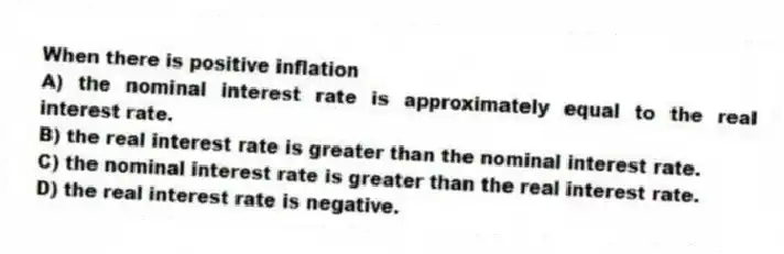 When there is positive inflation
A) the nominal interest rate is approximately equal to the real interest rate.
B) the real interest rate is greater than the nominal interest rate.
C) the nominal interest rate is greater than the real interest rate.
D) the real interest rate is negative.