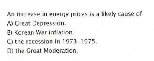 An increase in energy prices is a likely cause of
A) Great Depression.
B) Korean War inflation.
C) the recession in 1973-1975.
D) the Great Moderation.