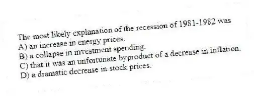 The most likely explanation of the recession of 1981-1982 was
A) an increase in energy prices.
B) a collapse in investment spending.
C) that it was an unfortunate byproduct of a decrease in inflation.
D) a dramatic decrease in stock prices.
