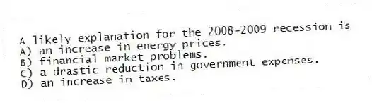 A likely explanation for the 2008-2009 recession is
A) an increase in energy prices.
B) financial market problems.
C) a drastic reduction in government expenses.
D) an increase in taxes.