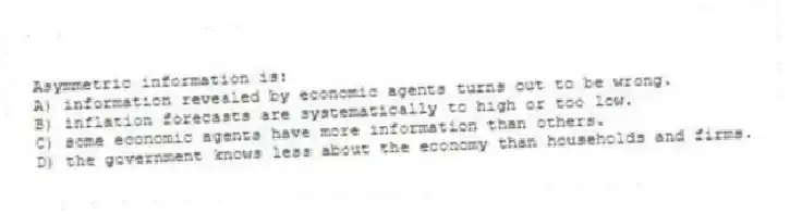 Asymmetric information is:
A) information revealed by economic agents turns out to be wrong.
B) inflation forecasts are systematically to high or too low.
C) some economic agents have more information than others.
D) the government knows less about the economy than households and firms.
