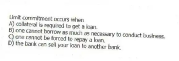 Limit commitment occurs when
A) collateral is required to get a loan.
B) one cannot borrow as much as necessary to conduct business.
C) one cannot be forced to repay a loan.
D) the bank can sell your loan to another bank.