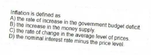 Inflation is defined as
A) the rate of increase in the government budget deficit.
B) the increase in the money supply.
C) the rate of change in the average level of prices.
D) the nominal interest rate minus the price level.