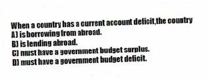 When a country has a current account deficit,the country
A) is borrowing from abroad.
B) is lending abroad.
C) must have a government budget surplus.
D) must have a government budget deficit.