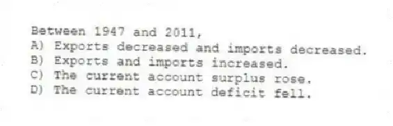 Between 1947 and 2011,
A) Exports decreased and imports decreased.
B) Exports and imports increased.
C) The current account surplus rose.
D) The current account deficit fell.