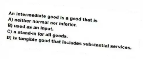 An intermediate good is a good that is
A) neither normal nor inferior.
B) used as an input.
C) a stand-in for all goods.
D) is tangible good that includes substantial services.