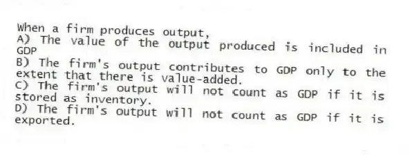 When a firm produces output,
A) The value of the output produced is included in GDP
B) The firm's output contributes to GDP only to the extent that there is value-added.
C) The firm's output will not count as GDP if it is stored as inventory.
D) The firm's output will not count as GDP if it is exported.