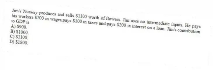 Jim's Nursery produces and sells $1100 worth of flowers. Jim uses no intermediate inputs. He pays his workers $700 in wages,pays $100 in taxes and pays $200 in interest on a loan. Jim's contribution to GDP is
A) $900.
B) $1000.
C) $1100.
D) $1800.