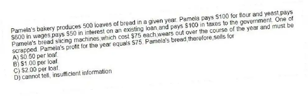 Pamela's bakery produces 500 loaves of bread in a given year. Pamela pays $100 for flour and yeast,pays $600 in wages,pays $50 in interest on an existing loan,and pays $100 in taxes to the government. One of Pamela's bread slicing machines,which cost $75 each,wears out over the course of the year and must be scrapped. Pamela's profit for the year equals $75. Pamela's bread,therefore,sells for
A) $0.50 per loaf.
B) $1.00 per loaf.
C) $2.00 per loaf.
D) cannot tell, insufficient information