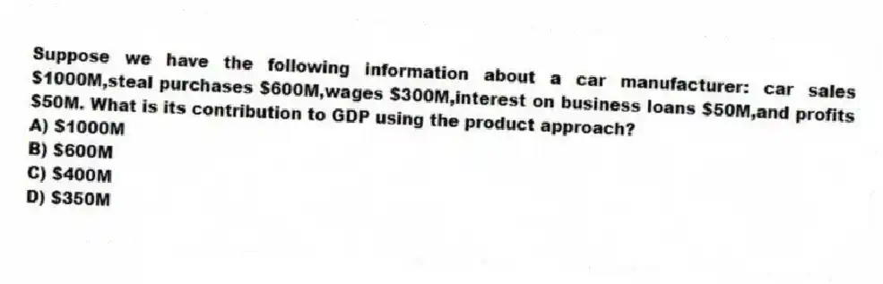 Suppose we have the following information about a car manufacturer: car sales $1000M,steal purchases $600M,wages $300M,interest on business loans $50M,and profits $50M. What is its contribution to GDP using the product approach?
A) $1000M
B) $600M
C) $400M
D) $350M