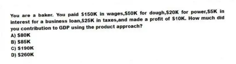 You are a baker. You paid $150K in wages,$50K for dough,$20K for power,$5K in interest for a business loan,$25K in taxes,and made a profit of $10K. How much did you contribution to GDP using the product approach?
A) $80K
B) $85K
C) $190K
D) $260K