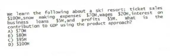 We learn the following about a ski resort: ticket sales $100M,snow making expenses $70M,wages $20M,interest on business loans $5M,and profits $5M. What is the contribution to GDP using the product approach?
A) $70M
B) $80M
C) $95M
D) $100M