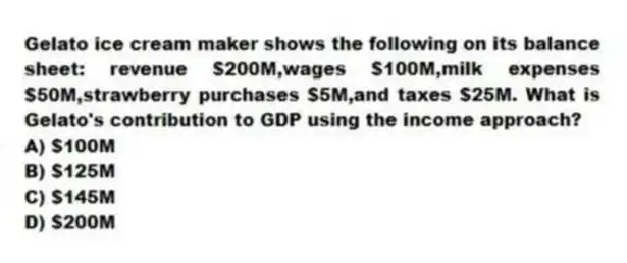 Gelato ice cream maker shows the following on its balance sheet: revenue $200M,wages $100M,milk expenses $50M,strawberry purchases $5M,and taxes $25M. What is Gelato's contribution to GDP using the income approach?
A) $100M
B) $125M
C) $145M
D) $200M