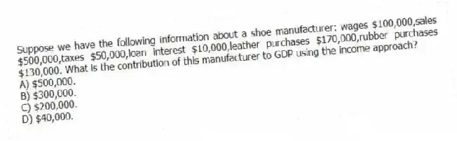 Suppose we have the following information about a shoe manufacturer: wages $100,000,sales $500,000,taxes $50,000,loan interest $10,000,leather purchases $170,000,rubber purchases $130,000. What is the contribution of this manufacturer to GDP using the income approach?
A) $500,000.
B) $300,000.
C) $200,000.
D) $40,000.