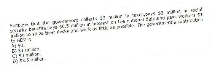 Suppose that the government collects $3 million in taxes,pays $2 million in social security benefits,pays $0.5 million in interest on the national debt,and pays workers $1 million to sit at their desks and work as little as possible. The government's contribution to GDP is
A) $0.
B) $1 million.
C) $3 million.
D) $3.5 million.