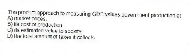 The product approach to measuring GDP values government production at
A) market prices.
B) its cost of production.
C) its estimated value to society.
D) the total amount of taxes it collects.