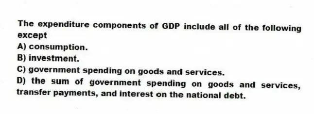 The expenditure components of GDP include all of the following except
A) consumption.
B) investment.
C) government spending on goods and services.
D) the sum of government spending on goods and services, transfer payments, and interest on the national debt.